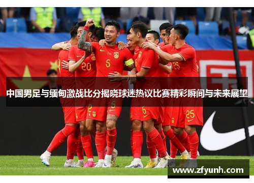 中国男足与缅甸激战比分揭晓球迷热议比赛精彩瞬间与未来展望